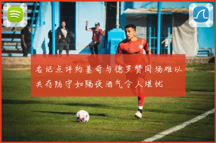 名记点评约基奇与德罗赞同场难以共存防守如隔夜酒气令人堪忧